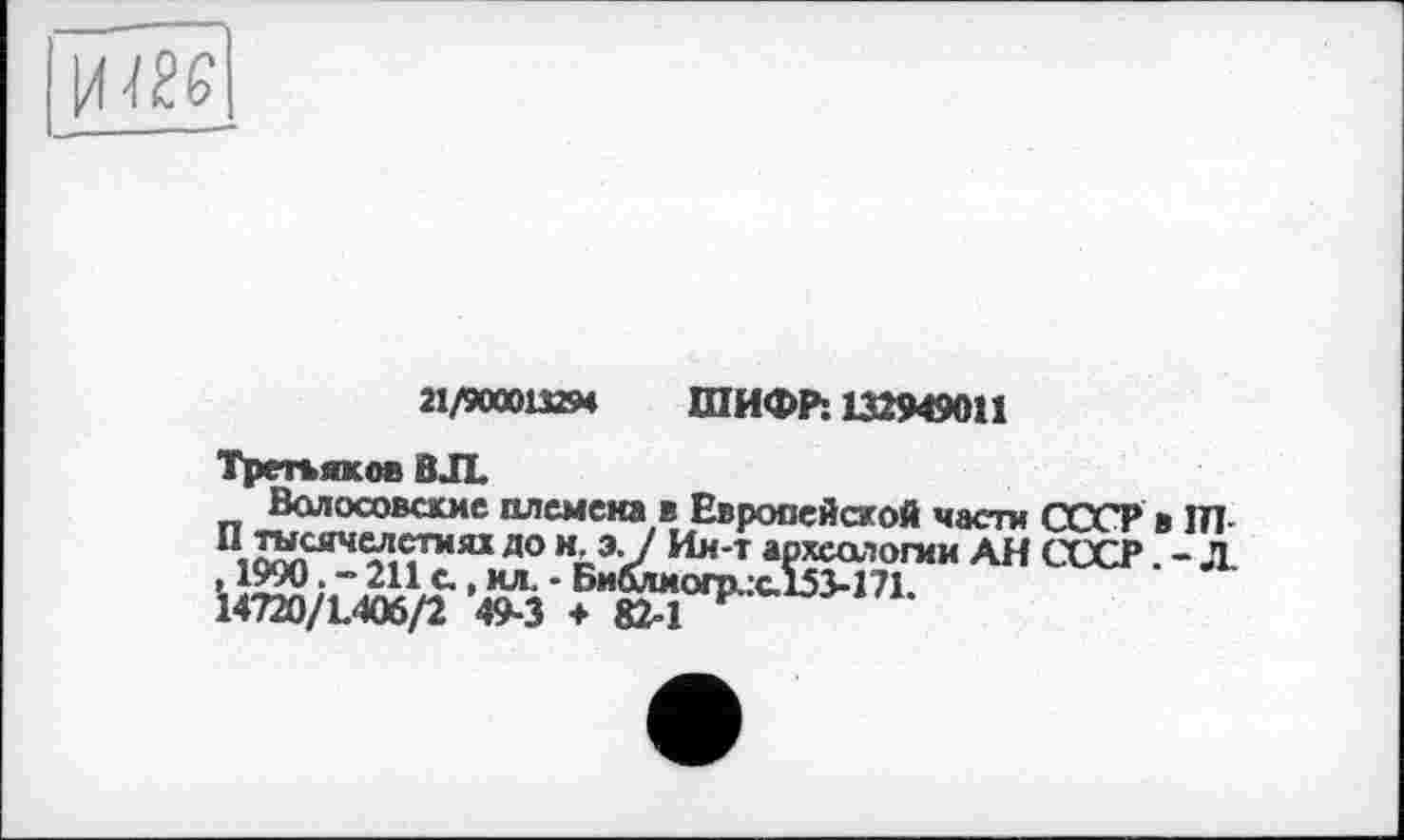 ﻿21/900013294 ШИФР: 132949011
Третьяков ВЛ.
Волосовасме племена в Европейской часта СССР в ІП П тысячелетиях до н э-7 Ии-т археологии АН СССР. - Л. »1990 • “ 211 с., ил. • Библмопхж.153-171.
14720/L406/2 49-3 + 82^1